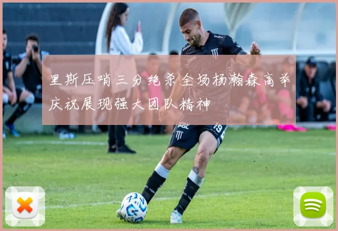 里斯压哨三分绝杀全场杨瀚森高举庆祝展现强大团队精神