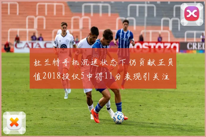 杜兰特手机沉迷状态下仍贡献正负值2018投仅5中得11分表现引关注