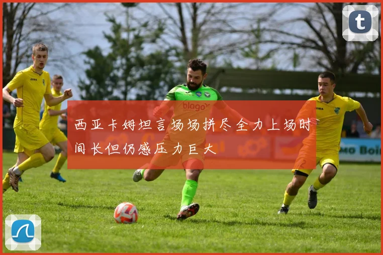 西亚卡姆坦言场场拼尽全力上场时间长但仍感压力巨大