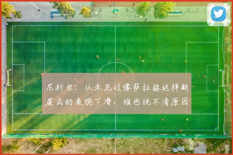 尼科尔：从未见过像萨拉赫这样断崖式的表现下滑，谁也说不清原因