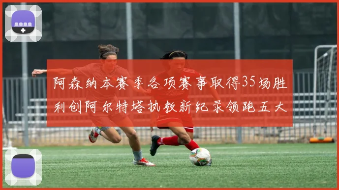 阿森纳本赛季各项赛事取得35场胜利创阿尔特塔执教新纪录领跑五大联赛