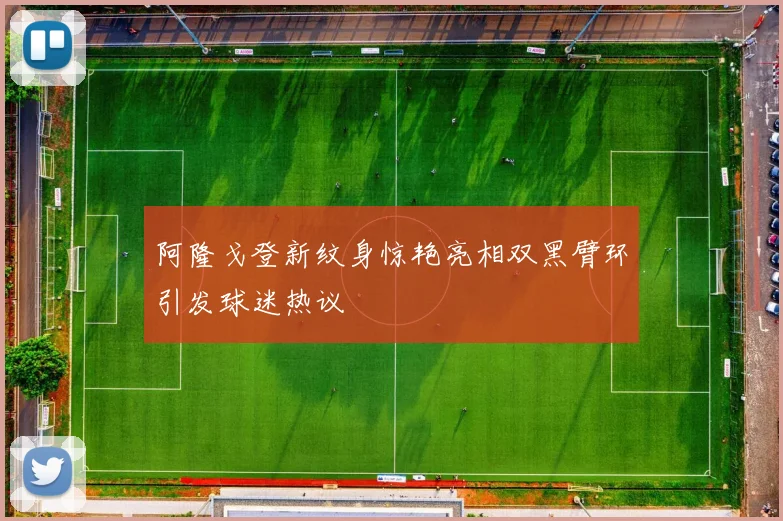 阿隆戈登新纹身惊艳亮相双黑臂环引发球迷热议