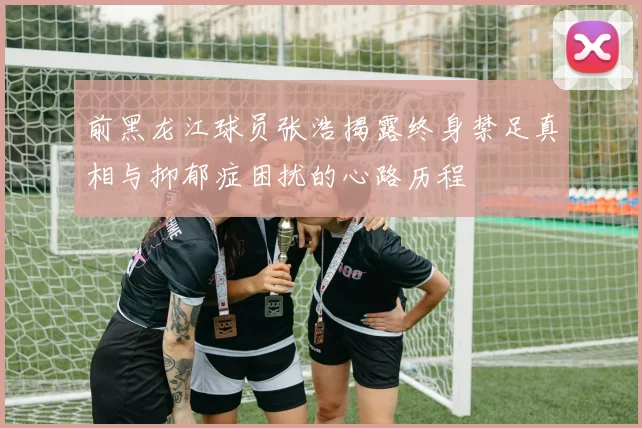 前黑龙江球员张浩揭露终身禁足真相与抑郁症困扰的心路历程