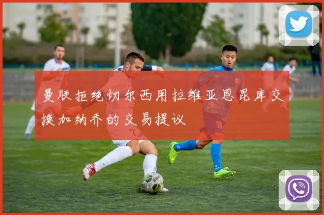 曼联拒绝切尔西用拉维亚恩昆库交换加纳乔的交易提议